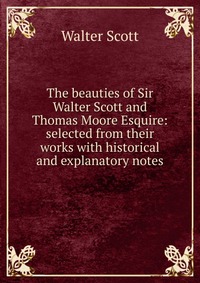 Walter Scott - «The beauties of Sir Walter Scott and Thomas Moore Esquire: selected from their works with historical and explanatory notes»