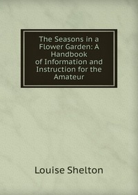 Louise Shelton - «The Seasons in a Flower Garden: A Handbook of Information and Instruction for the Amateur»