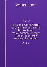 Tales of a Grandfather: 1St -4Th Series : Being Stories Taken from Scottish History : Humbly Inscribed to Hugh Littlejohn