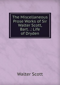 The Miscellaneous Prose Works of Sir Walter Scott, Bart. .: Life of Dryden