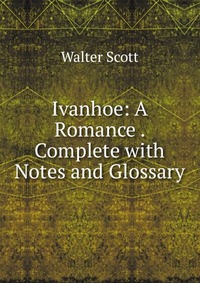Walter Scott - «Ivanhoe: A Romance . Complete with Notes and Glossary»
