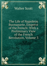 Walter Scott - «The Life of Napoleon Buonaparte, Emperor of the French: With a Preliminary View of the French Revolution, Volume 3»