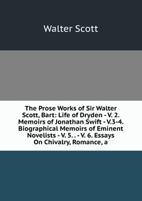 The Prose Works of Sir Walter Scott, Bart: Life of Dryden - V. 2. Memoirs of Jonathan Swift - V.3-4. Biographical Memoirs of Eminent Novelists - V. 5. . - V. 6. Essays On Chivalry, Romance, a