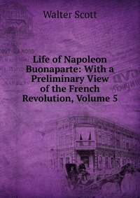 Walter Scott - «Life of Napoleon Buonaparte: With a Preliminary View of the French Revolution, Volume 5»