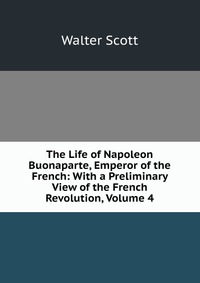 Walter Scott - «The Life of Napoleon Buonaparte, Emperor of the French: With a Preliminary View of the French Revolution, Volume 4»