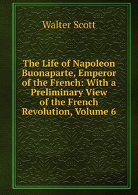 Walter Scott - «The Life of Napoleon Buonaparte, Emperor of the French: With a Preliminary View of the French Revolution, Volume 6»