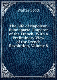Walter Scott - «The Life of Napoleon Buonaparte, Emperor of the French: With a Preliminary View of the French Revolution, Volume 8»