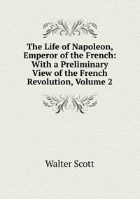 Walter Scott - «The Life of Napoleon, Emperor of the French: With a Preliminary View of the French Revolution, Volume 2»