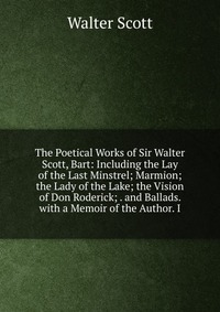 The Poetical Works of Sir Walter Scott, Bart: Including the Lay of the Last Minstrel; Marmion; the Lady of the Lake; the Vision of Don Roderick; . and Ballads. with a Memoir of the Author. I