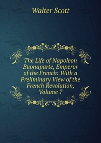 Walter Scott - «The Life of Napoleon Buonaparte, Emperor of the French: With a Preliminary View of the French Revolution, Volume 7»