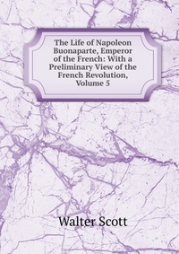 The Life of Napoleon Buonaparte, Emperor of the French: With a Preliminary View of the French Revolution, Volume 5
