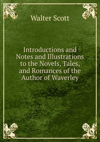 Walter Scott - «Introductions and Notes and Illustrations to the Novels, Tales, and Romances of the Author of Waverley»