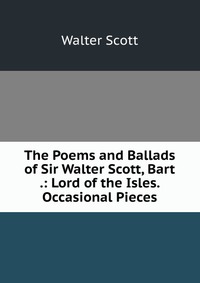 The Poems and Ballads of Sir Walter Scott, Bart .: Lord of the Isles. Occasional Pieces