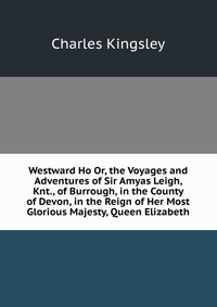 Charles Kingsley - «Westward Ho Or, the Voyages and Adventures of Sir Amyas Leigh, Knt., of Burrough, in the County of Devon, in the Reign of Her Most Glorious Majesty, Queen Elizabeth»
