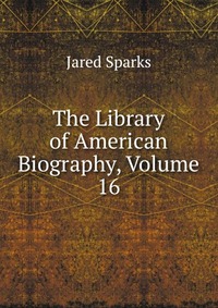 Jared Sparks - «The Library of American Biography, Volume 16»