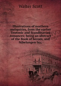 Walter Scott - «Illustrations of northern antiquities, from the earlier Teutonic and Scandinavian romances; being an abstract of the Book of heroes, and Nibelungen lay;»
