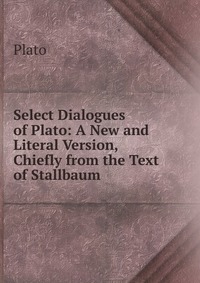 Select Dialogues of Plato: A New and Literal Version, Chiefly from the Text of Stallbaum