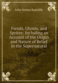 John Netten Radcliffe - «Fiends, Ghosts, and Sprites: Including an Account of the Origin and Nature of Belief in the Supernatural»