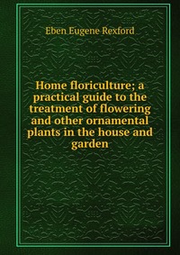 Home floriculture; a practical guide to the treatment of flowering and other ornamental plants in the house and garden
