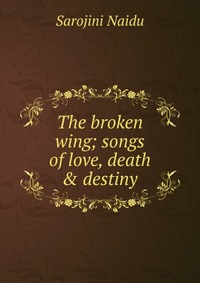 Sarojini Naidu - «The broken wing; songs of love, death & destiny»