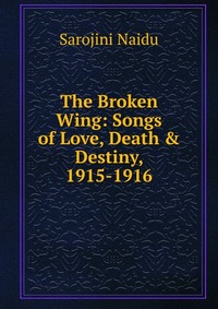 Sarojini Naidu - «The Broken Wing: Songs of Love, Death & Destiny, 1915-1916»