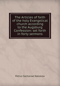 Petrus Sachariae Nakskow - «The Articles of faith of the holy Evangelical church according to the Augsburg Confession: set forth in forty sermons»