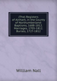 William Nall - «(The) Registers of Alnham, in the County of Northumberland: Baptisms, 1688-1812. Marriages, 1705-1812. Burials, 1727-1812»