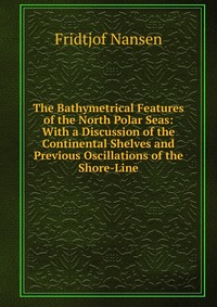 Fridtjof Nansen - «The Bathymetrical Features of the North Polar Seas: With a Discussion of the Continental Shelves and Previous Oscillations of the Shore-Line»