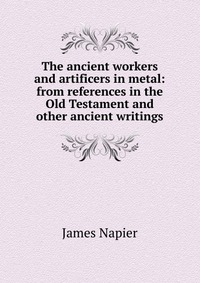 James Napier - «The ancient workers and artificers in metal: from references in the Old Testament and other ancient writings»