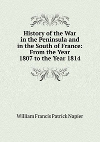 William Francis Patrick Napier - «History of the War in the Peninsula and in the South of France: From the Year 1807 to the Year 1814»