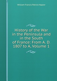William Francis Patrick Napier - «History of the War in the Peninsula and in the South of France: From A. D. 1807 to A, Volume 1»