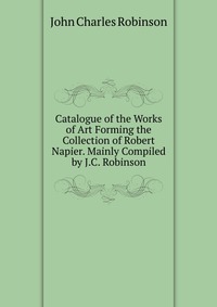 John Charles Robinson - «Catalogue of the Works of Art Forming the Collection of Robert Napier. Mainly Compiled by J.C. Robinson»