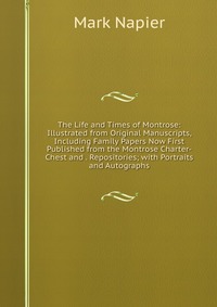 Mark Napier - «The Life and Times of Montrose: Illustrated from Original Manuscripts, Including Family Papers Now First Published from the Montrose Charter-Chest and . Repositories; with Portraits and Autog»