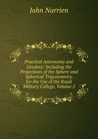 Practical Astronomy and Geodesy: Including the Projections of the Sphere and Spherical Trigonometry. for the Use of the Royal Military College, Volume 5