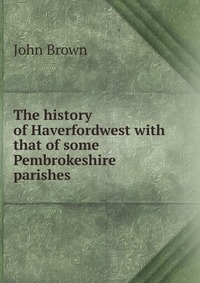 John Brown - «The history of Haverfordwest with that of some Pembrokeshire parishes»
