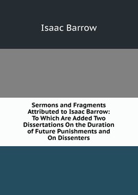 Isaac Barrow - «Sermons and Fragments Attributed to Isaac Barrow: To Which Are Added Two Dissertations On the Duration of Future Punishments and On Dissenters»