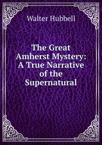 Walter Hubbell - «The Great Amherst Mystery: A True Narrative of the Supernatural»