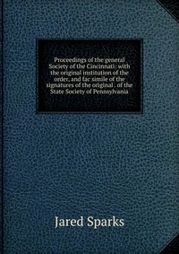 Jared Sparks - «Proceedings of the general Society of the Cincinnati: with the original institution of the order, and fac simile of the signatures of the original . of the State Society of Pennsylvania»