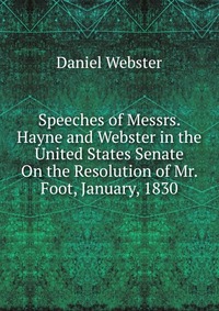 Speeches of Messrs. Hayne and Webster in the United States Senate On the Resolution of Mr. Foot, January, 1830
