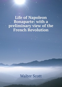 Walter Scott - «Life of Napoleon Bonaparte: with a preliminary view of the French Revolution»