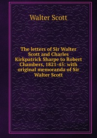 The letters of Sir Walter Scott and Charles Kirkpatrick Sharpe to Robert Chambers, 1821-45: with original memoranda of Sir Walter Scott