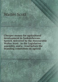 Cheaper money for agricultural development in Saskatchewan. Speech delivered by the Honourable Walter Scott . in the Legislative assembly, and a . read before the Standing committee on agricu