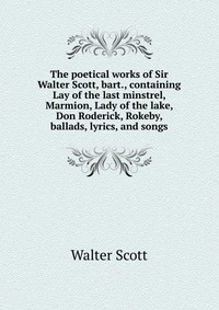 The poetical works of Sir Walter Scott, bart., containing Lay of the last minstrel, Marmion, Lady of the lake, Don Roderick, Rokeby, ballads, lyrics, and songs