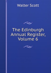 Walter Scott - «The Edinburgh Annual Register, Volume 6»