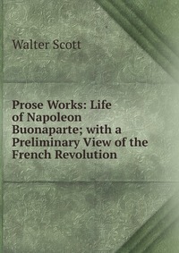 Walter Scott - «Prose Works: Life of Napoleon Buonaparte; with a Preliminary View of the French Revolution»
