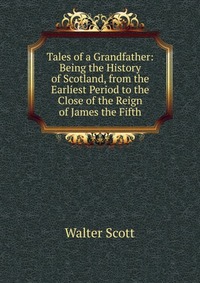 Walter Scott - «Tales of a Grandfather: Being the History of Scotland, from the Earliest Period to the Close of the Reign of James the Fifth»