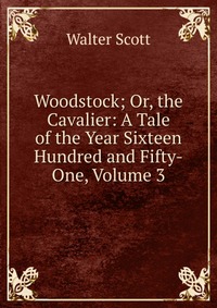 Woodstock; Or, the Cavalier: A Tale of the Year Sixteen Hundred and Fifty-One, Volume 3