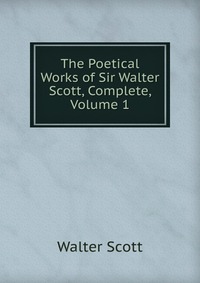Walter Scott - «The Poetical Works of Sir Walter Scott, Complete, Volume 1»