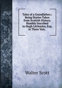 Tales of a Grandfather;: Being Stories Taken from Scottish History. Humbly Inscribed to Hugh Littlejohn, Esq. in Three Vols