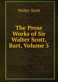 Walter Scott - «The Prose Works of Sir Walter Scott, Bart, Volume 5»